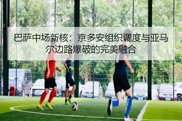 巴萨中场新核：京多安组织调度与亚马尔边路爆破的完美融合