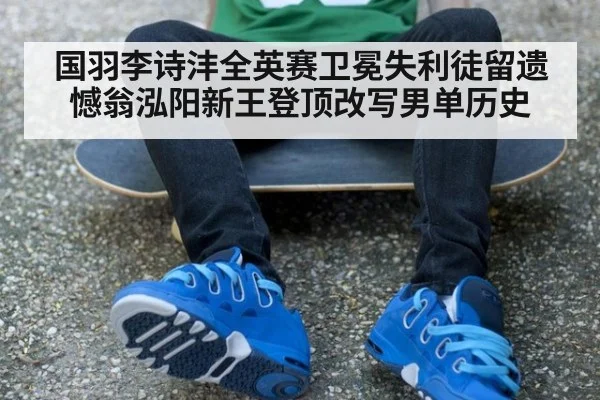 国羽李诗沣全英赛卫冕失利徒留遗憾翁泓阳新王登顶改写男单历史