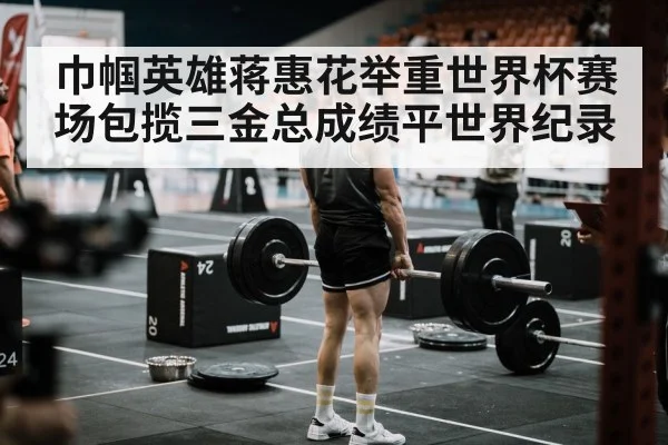 巾帼英雄蒋惠花举重世界杯赛场包揽三金总成绩平世界纪录